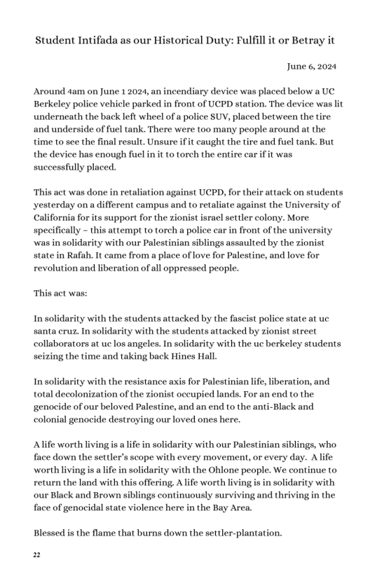 Student Intifada as our Historical Duty: Fulfill it or Betray it June 6,2024 Around 4am on June 12024, an incendiary device was placed below a UC Berkeley police vehicle parked in front of UCPD station. The device was lit underneath the back left wheel of a police SUV, placed between the tire and underside of fuel tank. There were too many people around at the time to see the final result. Unsure ifit caught the tire and fuel tank. But the device has enough fuel in it to torch the entire car if it was successfully placed. “This act was done in retaliation against UCPD, for their attack on students yesterday ona different campus and o retaliate against the University of California for its support for the zionist israel settler colony. More. specifically - this attempt to torch a police car in front of the university ‘was in solidarity with our Palestinian siblings assaulted by the zionist state in Rafah. It came from a place of love for Palestine, and love for revolution and liberation of all oppressed people. This act was: In solidarity with the students attacked by the fascist police state at uc santa cruz. In solidarity with the students attacked by zionist street collaborators at uc los angeles. In solidarity with the uc berkeley students seizing the time and taking back Hines Hall with the resistance axis for Palestinian life, liberation, and total decolonization of the zionist occupied lands. For an end to the genocide of our beloved Palestine, and an end to the anti-Black and colonial genocide destroying our loved ones here. Alife worth living is lfe in solidarity with our Palestinian siblings, who, face down the settler’s scope with every movement, or every day. A life ‘worth living s a life in solidarity with the Ohlone people. We continue to return the land with this offering, A life worth livingis in solidarity with our Black and Brown siblings continuously surviving and thri the face of genocidal state violence here in the Bay Area. Blessed is the flame that burns down the settler-plantation. P